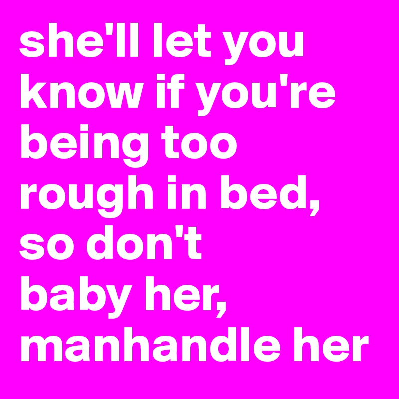 she'll let you know if you're being too rough in bed, so don't 
baby her, manhandle her