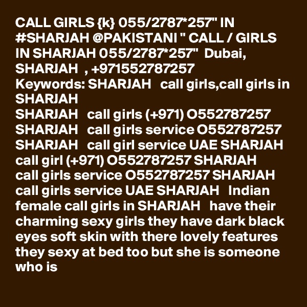 CALL GIRLS {k} 055/2787*257" IN #SHARJAH @PAKISTANI " CALL / GIRLS IN SHARJAH 055/2787*257"  Dubai, SHARJAH  , +971552787257
Keywords: SHARJAH   call girls,call girls in SHARJAH  
SHARJAH   call girls (+971) O552787257 SHARJAH   call girls service O552787257 SHARJAH   call girl service UAE SHARJAH   call girl (+971) O552787257 SHARJAH   call girls service O552787257 SHARJAH   call girls service UAE SHARJAH   Indian female call girls in SHARJAH   have their charming sexy girls they have dark black eyes soft skin with there lovely features they sexy at bed too but she is someone who is 