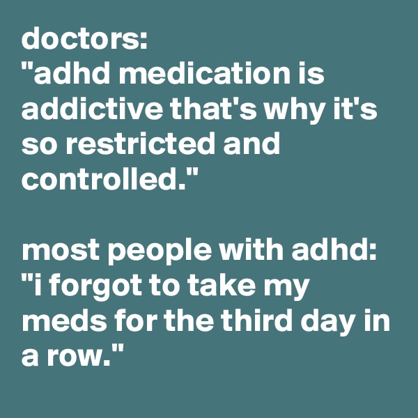 doctors: 
"adhd medication is addictive that's why it's so restricted and controlled." 
 
most people with adhd: 
"i forgot to take my meds for the third day in a row." 