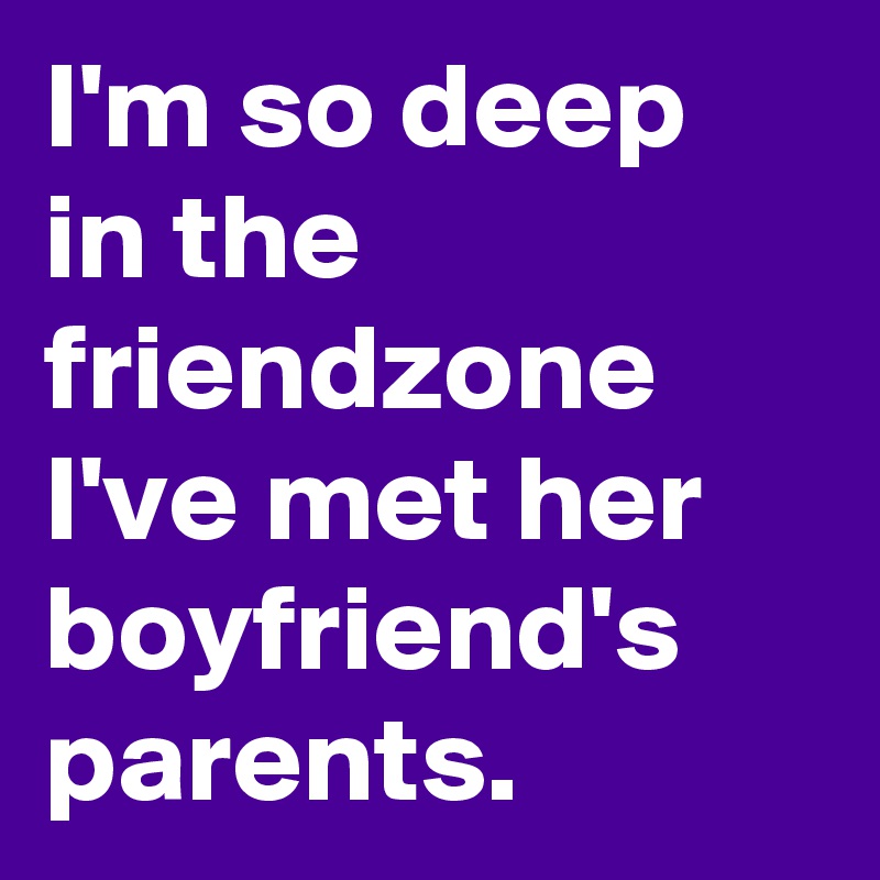 I'm so deep in the friendzone I've met her boyfriend's parents.