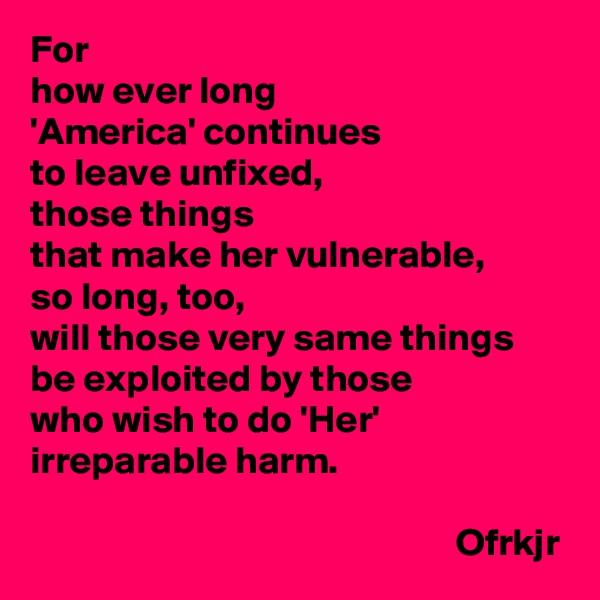 For 
how ever long 
'America' continues 
to leave unfixed, 
those things 
that make her vulnerable,
so long, too,
will those very same things be exploited by those 
who wish to do 'Her' irreparable harm.
                                    
                                                       Ofrkjr