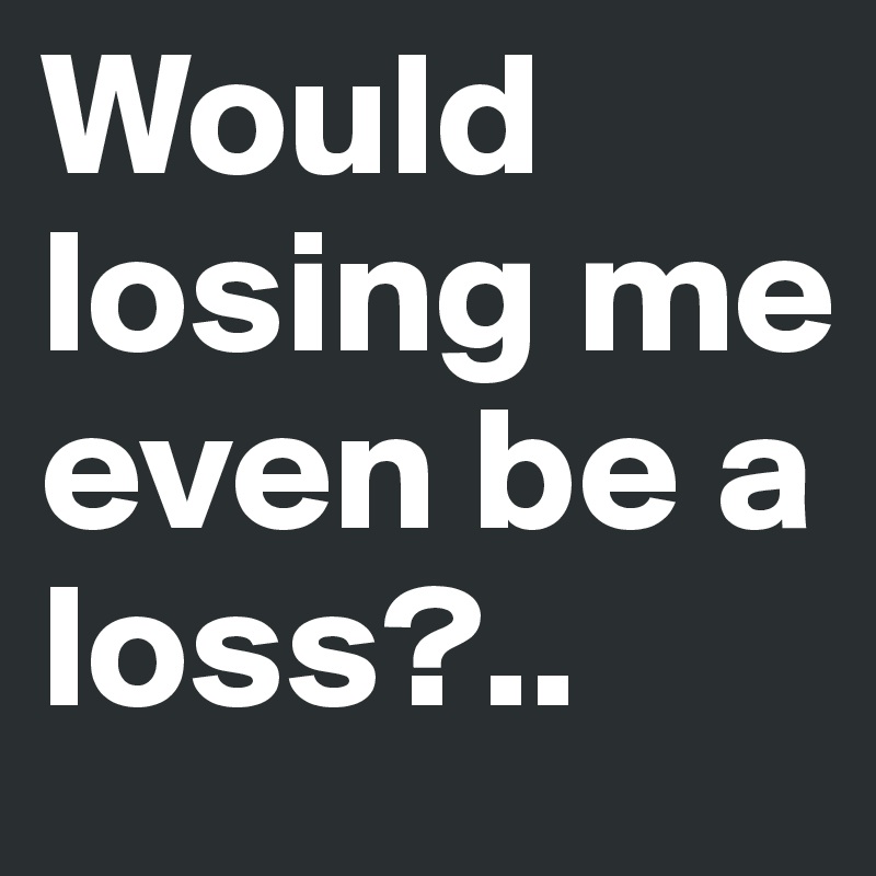 Would losing me even be a loss?..