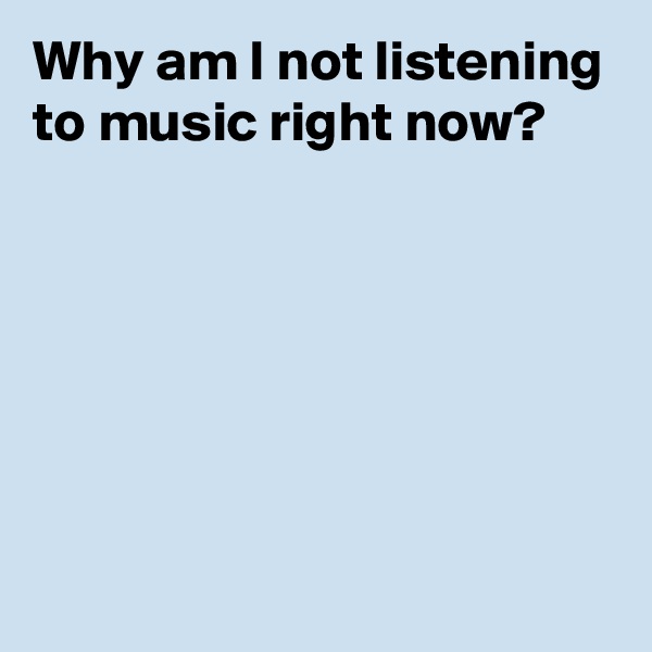 Why am I not listening to music right now?






