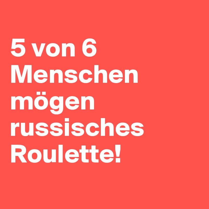 
5 von 6 Menschen mögen russisches Roulette!

