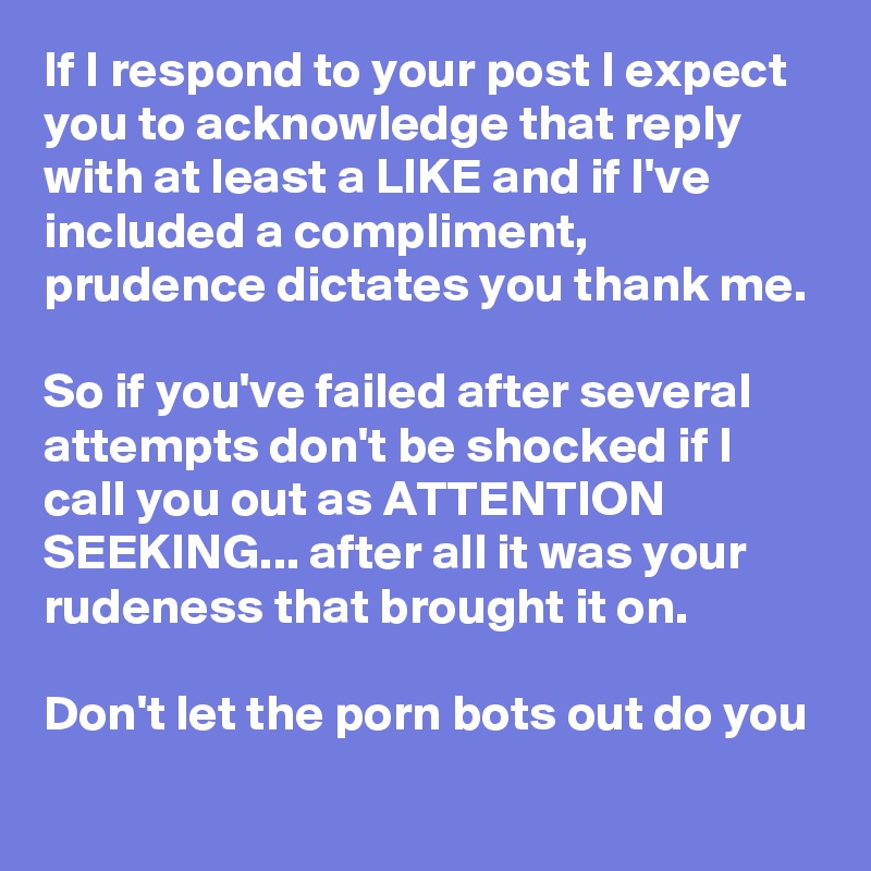 If I respond to your post I expect you to acknowledge that reply with at least a LIKE and if I've included a compliment, prudence dictates you thank me. 

So if you've failed after several attempts don't be shocked if I call you out as ATTENTION SEEKING... after all it was your rudeness that brought it on. 

Don't let the porn bots out do you
