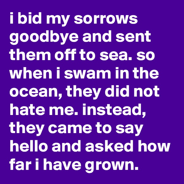 i bid my sorrows goodbye and sent them off to sea. so when i swam in the ocean, they did not hate me. instead, they came to say hello and asked how far i have grown.