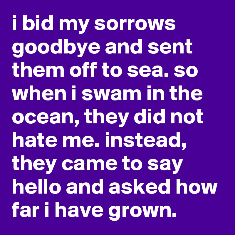i bid my sorrows goodbye and sent them off to sea. so when i swam in the ocean, they did not hate me. instead, they came to say hello and asked how far i have grown.