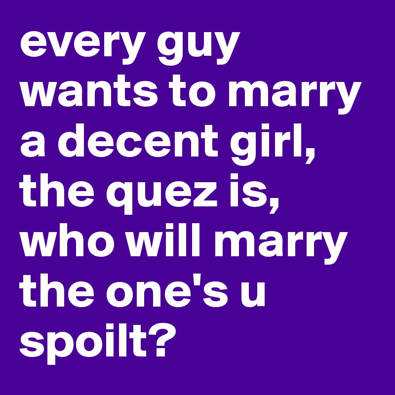 every guy wants to marry a decent girl, the quez is, who will marry the one's u spoilt?