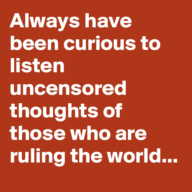 Always have been curious to listen uncensored thoughts of those who are ruling the world...