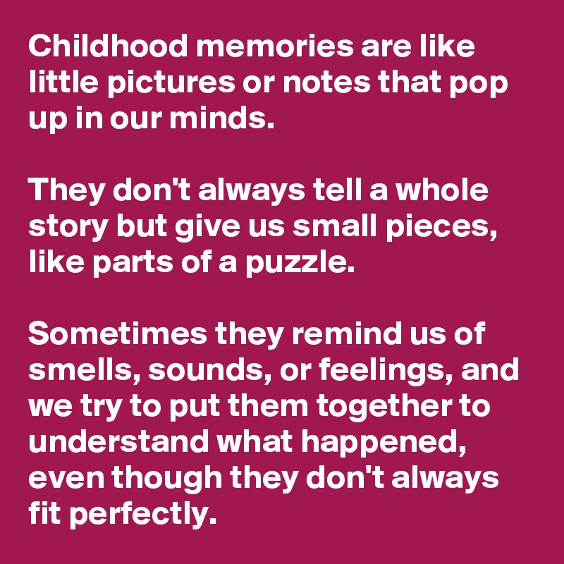 Childhood memories are like little pictures or notes that pop up in our minds. 

They don't always tell a whole story but give us small pieces, like parts of a puzzle. 

Sometimes they remind us of smells, sounds, or feelings, and we try to put them together to understand what happened, even though they don't always fit perfectly.