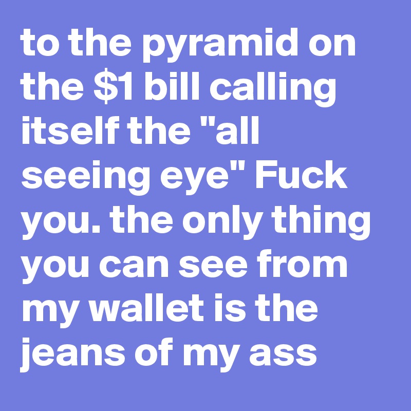 to the pyramid on the $1 bill calling itself the "all seeing eye" Fuck you. the only thing you can see from my wallet is the jeans of my ass