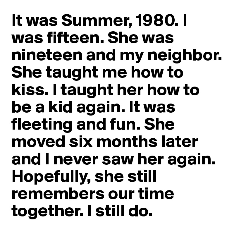 It was Summer, 1980. I was fifteen. She was nineteen and my neighbor. She taught me how to kiss. I taught her how to be a kid again. It was fleeting and fun. She moved six months later and I never saw her again. Hopefully, she still remembers our time together. I still do.