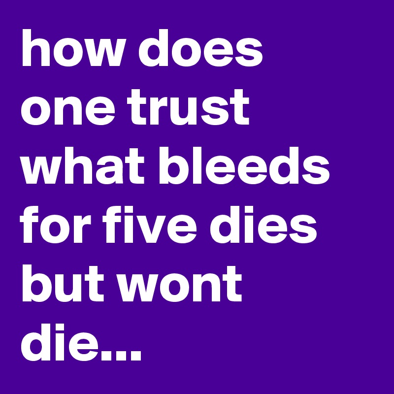 how does one trust what bleeds for five dies but wont die...
