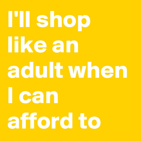 I'll shop like an adult when I can afford to