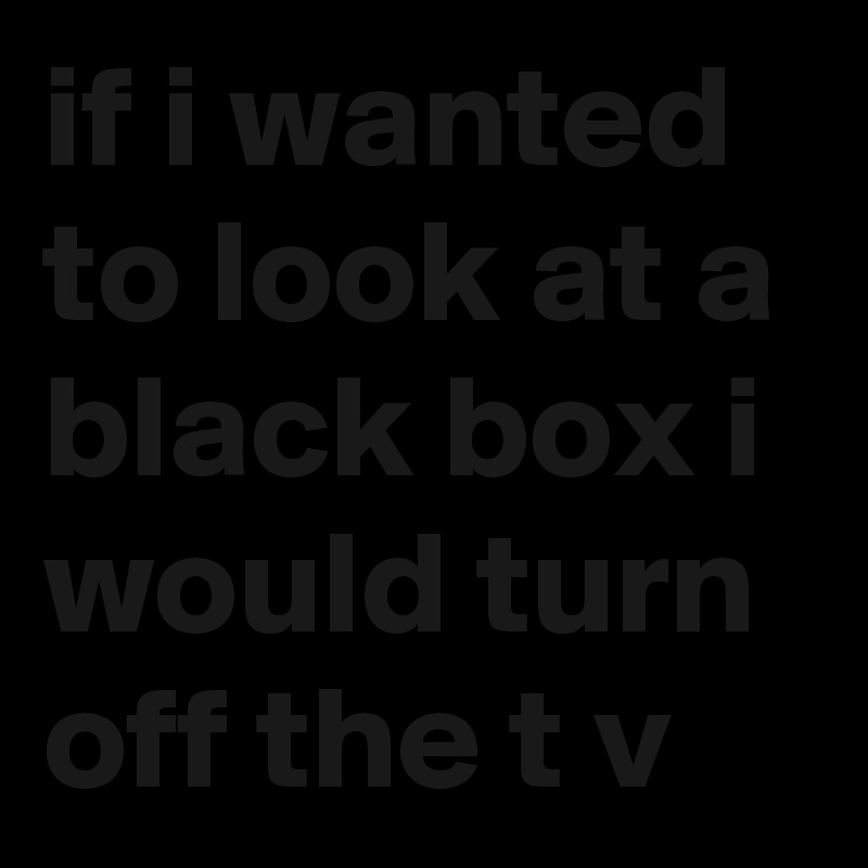 if i wanted to look at a black box i would turn off the t v