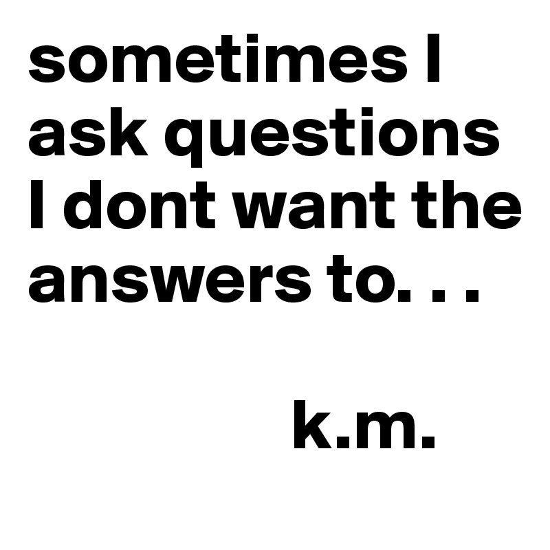 sometimes I ask questions I dont want the answers to. . . 
   
                  k.m. 
