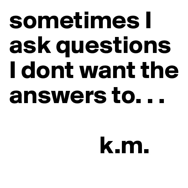 sometimes I ask questions I dont want the answers to. . . 
   
                  k.m. 