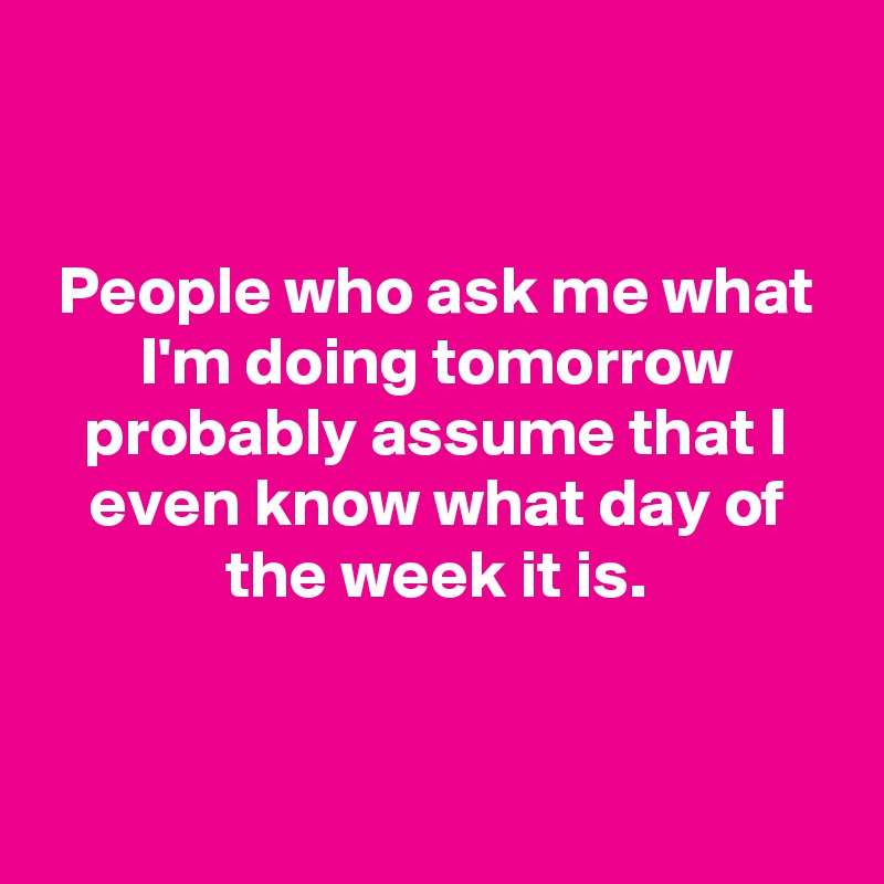 


People who ask me what I'm doing tomorrow probably assume that I even know what day of the week it is.


