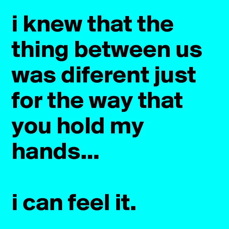 i knew that the thing between us was diferent just for the way that you hold my hands...

i can feel it.