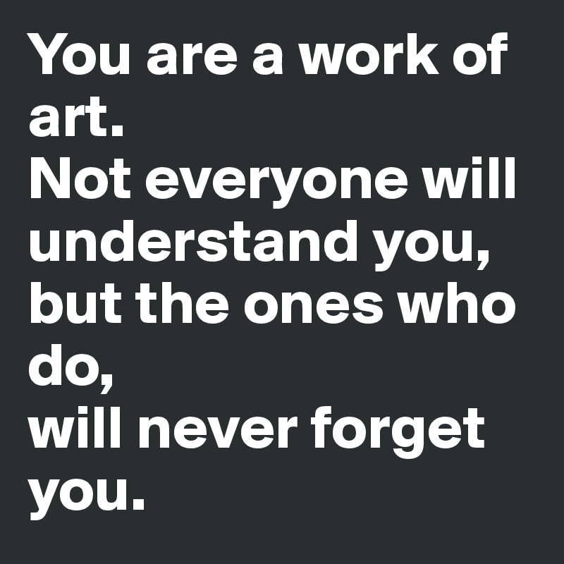 You are a work of art. 
Not everyone will understand you, 
but the ones who 
do, 
will never forget you.