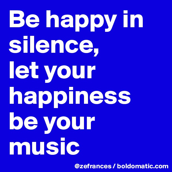 Be happy in silence, 
let your happiness be your music