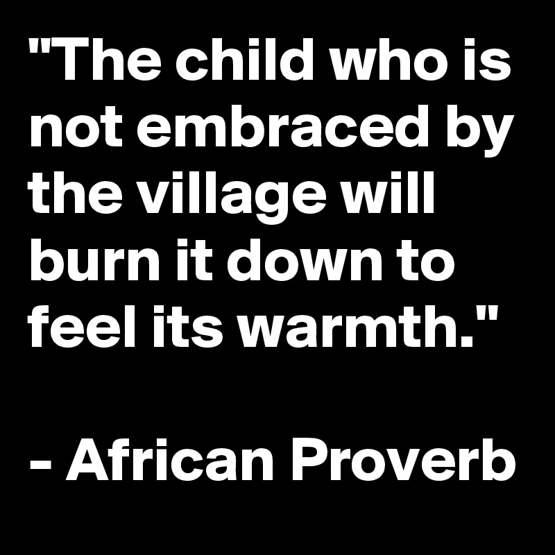 "The child who is not embraced by the village will burn it down to feel its warmth."

- African Proverb