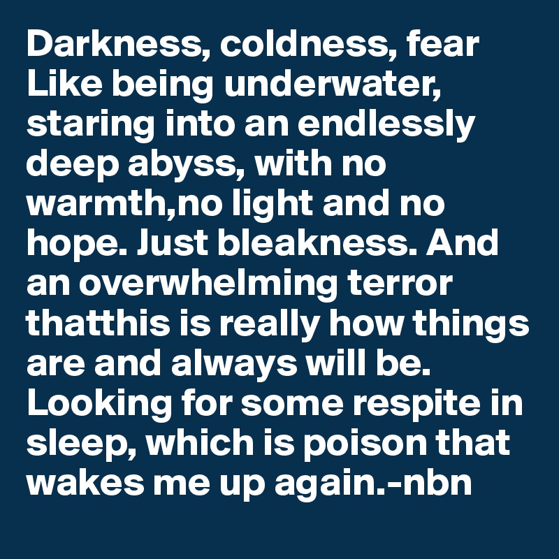 Darkness, coldness, fear
Like being underwater, staring into an endlessly deep abyss, with no warmth,no light and no hope. Just bleakness. And an overwhelming terror thatthis is really how things are and always will be. Looking for some respite in sleep, which is poison that wakes me up again.-nbn