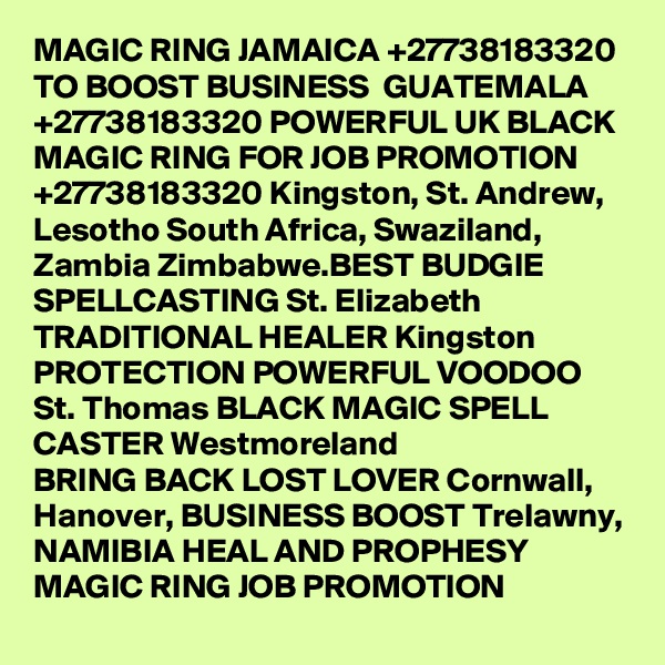 MAGIC RING JAMAICA +27738183320 TO BOOST BUSINESS  GUATEMALA +27738183320 POWERFUL UK BLACK MAGIC RING FOR JOB PROMOTION +27738183320 Kingston, St. Andrew, Lesotho South Africa, Swaziland, Zambia Zimbabwe.BEST BUDGIE SPELLCASTING St. Elizabeth TRADITIONAL HEALER Kingston PROTECTION POWERFUL VOODOO St. Thomas BLACK MAGIC SPELL CASTER Westmoreland
BRING BACK LOST LOVER Cornwall, Hanover, BUSINESS BOOST Trelawny,
NAMIBIA HEAL AND PROPHESY MAGIC RING JOB PROMOTION