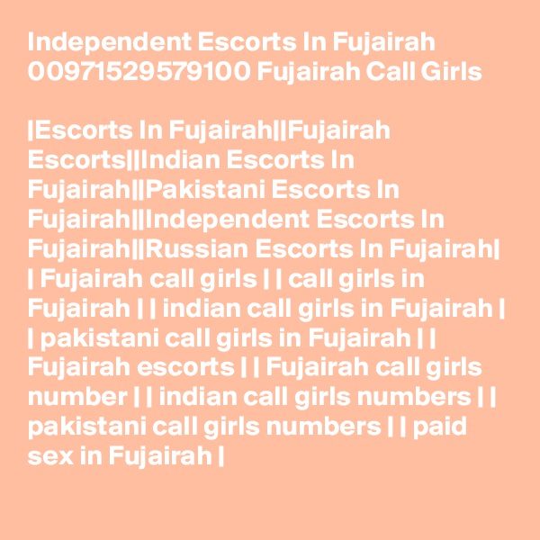 Independent Escorts In Fujairah 00971529579100 Fujairah Call Girls

|Escorts In Fujairah||Fujairah Escorts||Indian Escorts In Fujairah||Pakistani Escorts In Fujairah||Independent Escorts In Fujairah||Russian Escorts In Fujairah| | Fujairah call girls | | call girls in Fujairah | | indian call girls in Fujairah | | pakistani call girls in Fujairah | | Fujairah escorts | | Fujairah call girls number | | indian call girls numbers | | pakistani call girls numbers | | paid sex in Fujairah |