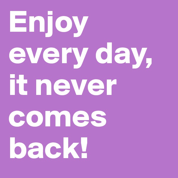 Enjoy every day, it never comes back!