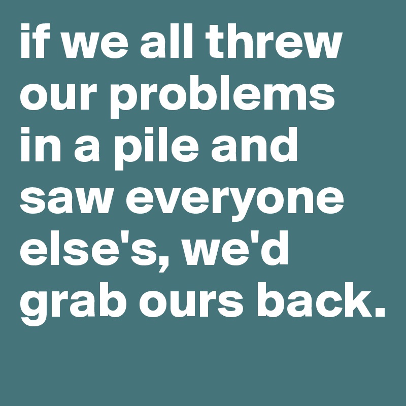 if we all threw our problems in a pile and saw everyone else's, we'd grab ours back.