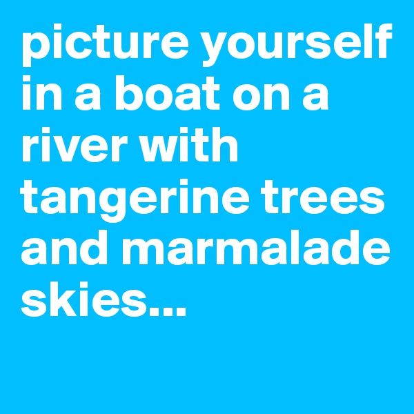 picture yourself in a boat on a river with tangerine trees and marmalade skies...

