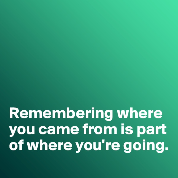 





Remembering where you came from is part of where you're going. 