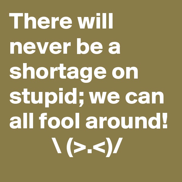 There will never be a shortage on stupid; we can all fool around! 
         \ (>.<)/