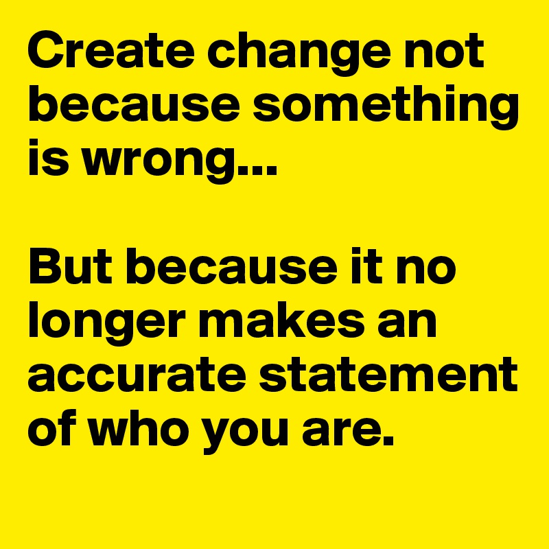 Create change not because something is wrong...

But because it no longer makes an accurate statement of who you are.