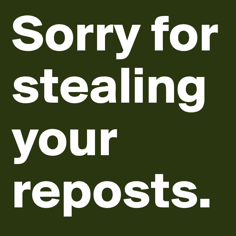 Sorry for stealing your reposts.
