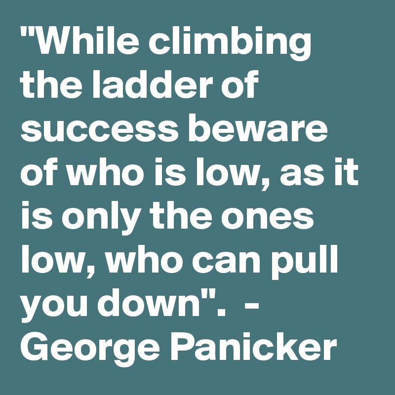 "While climbing the ladder of success beware of who is low, as it is only the ones low, who can pull you down".  -  George Panicker