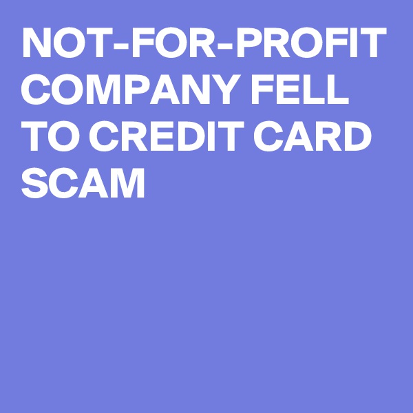 NOT-FOR-PROFIT COMPANY FELL TO CREDIT CARD SCAM