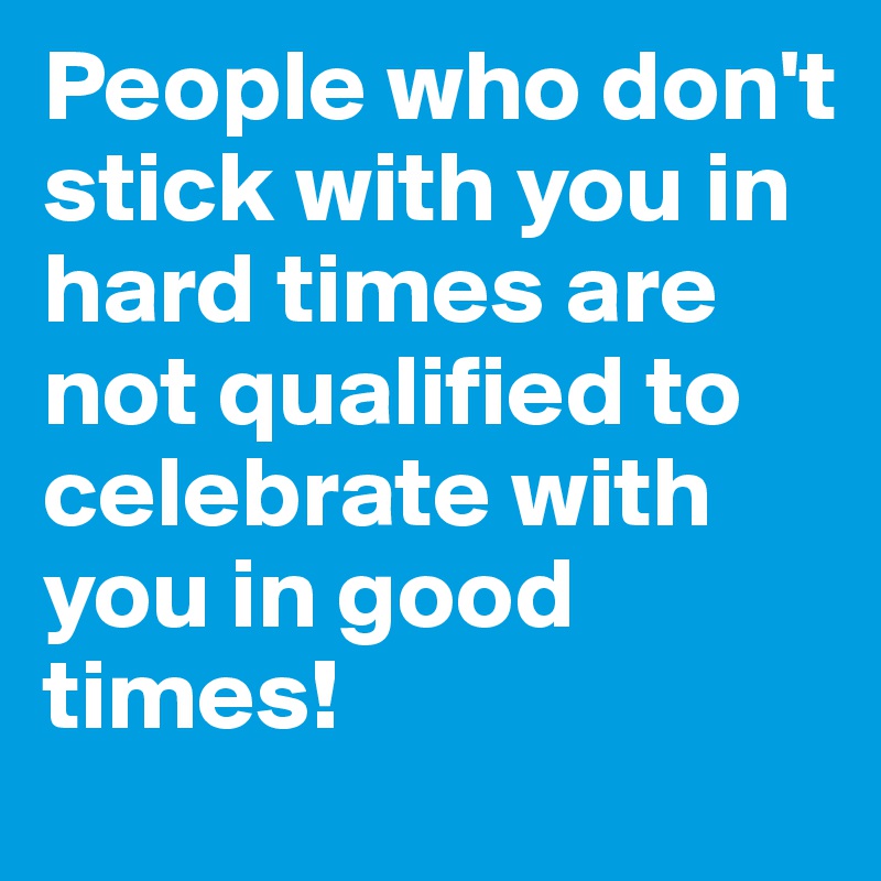 People who don't stick with you in hard times are not qualified to celebrate with you in good times! 