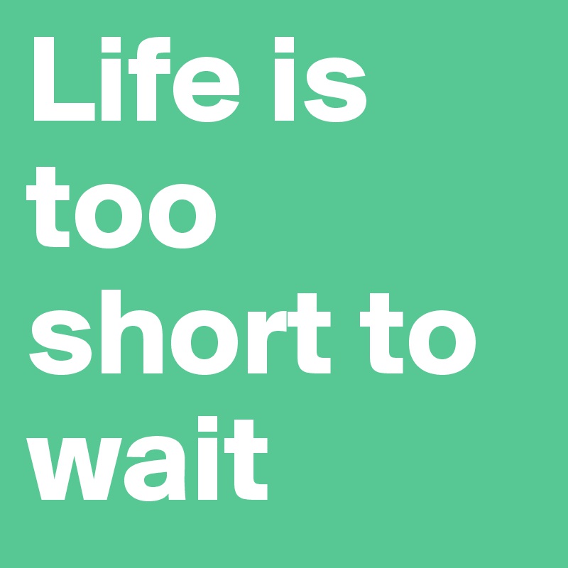 Life is too short to wait