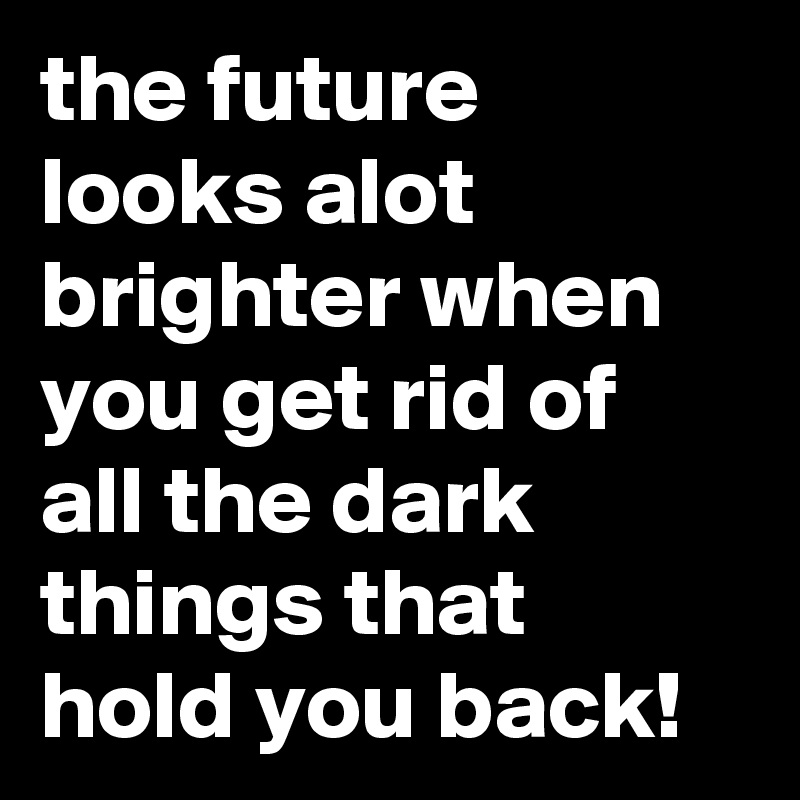 the future looks alot brighter when you get rid of all the dark things that hold you back! 
