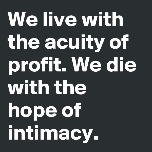 We live with the acuity of profit. We die with the hope of intimacy.