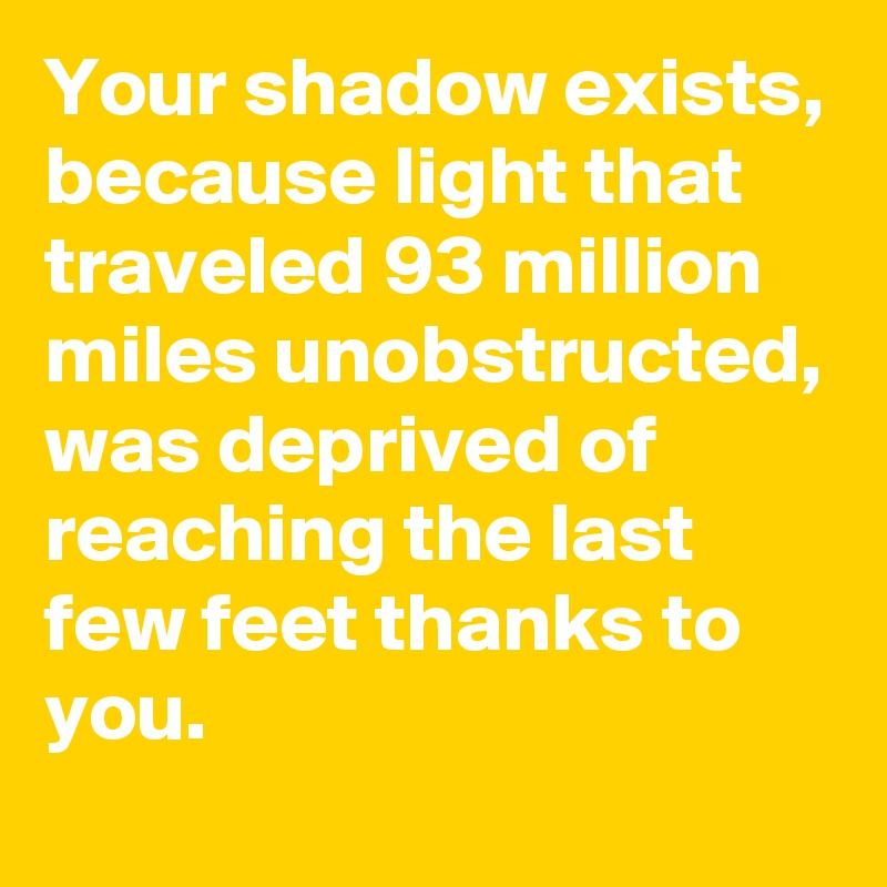 Your shadow exists, because light that traveled 93 million miles unobstructed, was deprived of reaching the last few feet thanks to you.