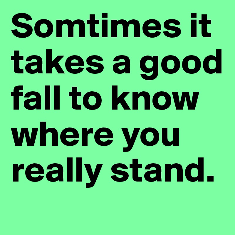 Somtimes it takes a good fall to know where you really stand.