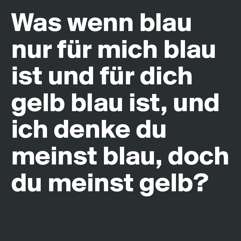 Was wenn blau nur für mich blau ist und für dich gelb blau ist, und ich denke du meinst blau, doch du meinst gelb?