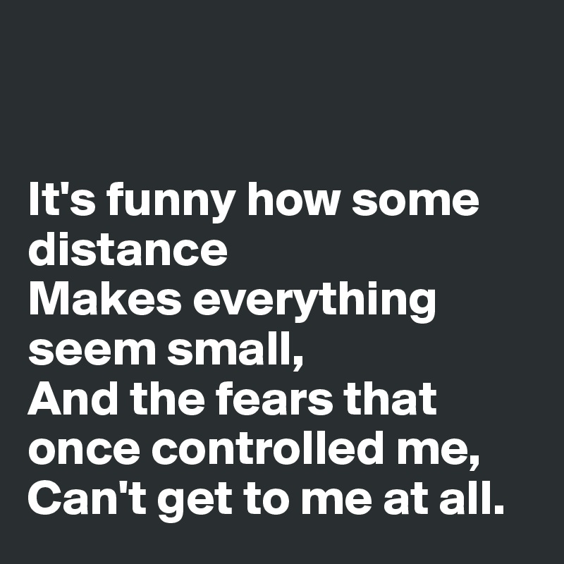 


It's funny how some distance
Makes everything seem small,
And the fears that once controlled me,
Can't get to me at all. 