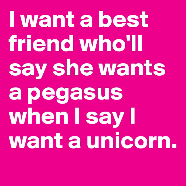I want a best friend who'll say she wants a pegasus when I say I want a unicorn.