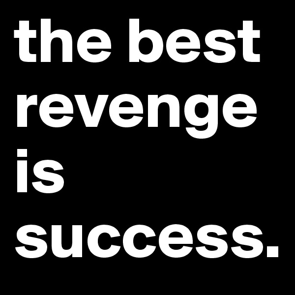 the best revenge is success.