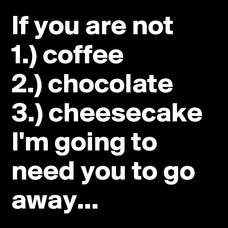 If you are not       1.) coffee               2.) chocolate      3.) cheesecake I'm going to need you to go away...