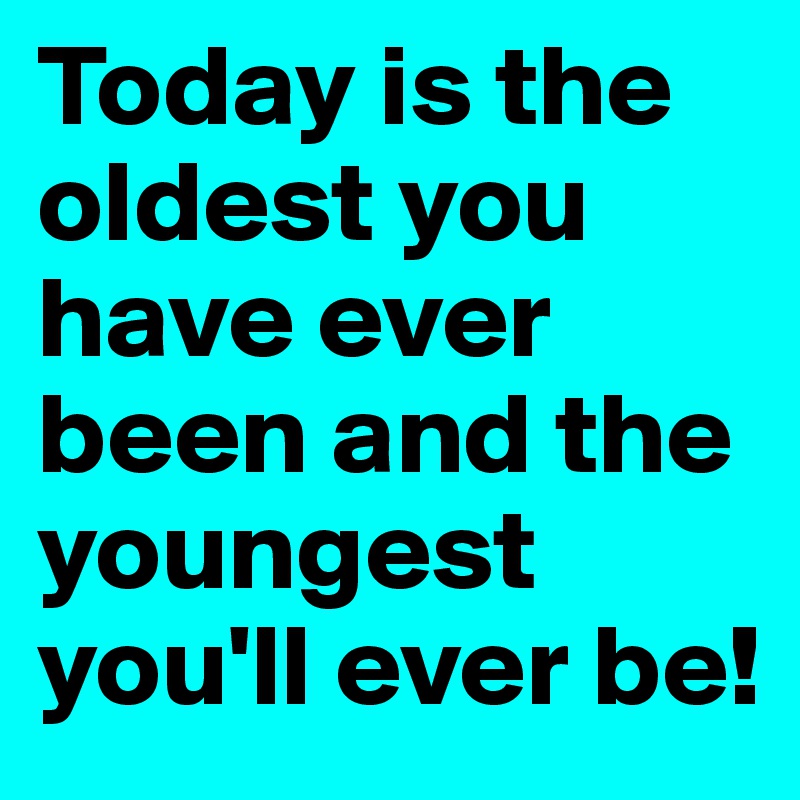 Today is the oldest you have ever been and the youngest you'll ever be!